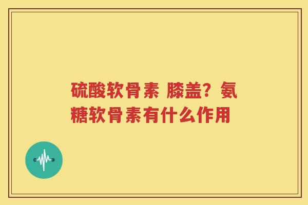 硫酸软骨素 膝盖?氨糖软骨素有什么作用 硫酸软骨素 膝盖?氨糖软骨素有什么作用