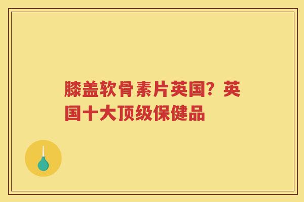 膝盖软骨素片英国？英国十大保健品