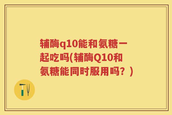辅酶q10能和氨糖一起吃吗(辅酶Q10和氨糖能同时服用吗？)