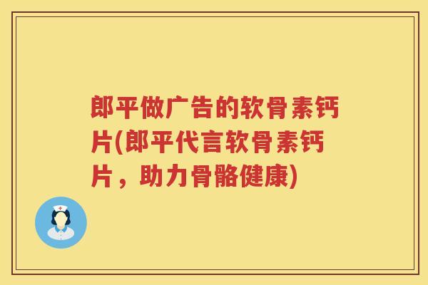 郎平做广告的软骨素钙片(郎平代言软骨素钙片,助力骨骼健康) 郎平做广告的软骨素钙片(郎平代言软骨素钙片,助力骨骼健康)