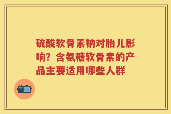 硫酸软骨素钠对胎儿影响?含氨糖软骨素的产品主要适用哪些人群 硫酸软骨素钠对胎儿影响?含氨糖软骨素的产品主要适用哪些人群