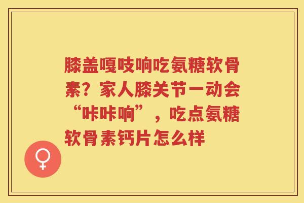 膝盖嘎吱响吃氨糖软骨素？家人膝关节一动会“咔咔响”，吃点氨糖软骨素钙片怎么样