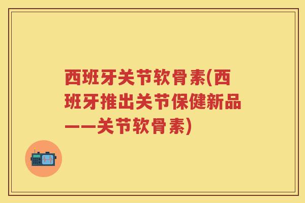 西班牙关节软骨素(西班牙推出关节保健新品——关节软骨素)
