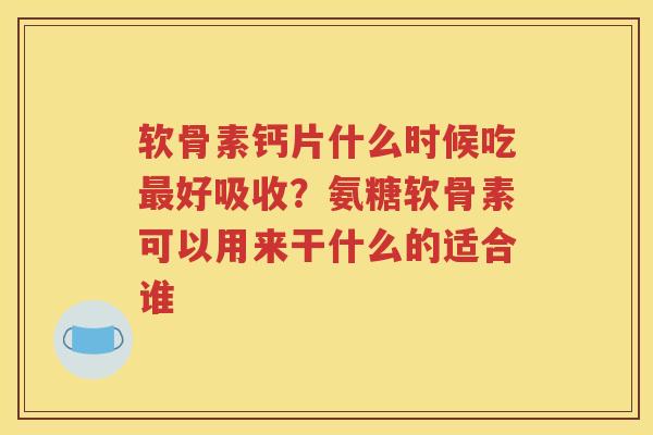 软骨素钙片什么时候吃好吸收？氨糖软骨素可以用来干什么的适合谁