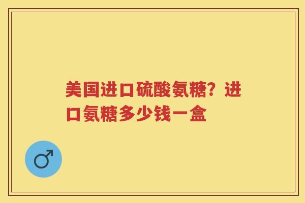 美国进口硫酸氨糖？进口氨糖多少钱一盒