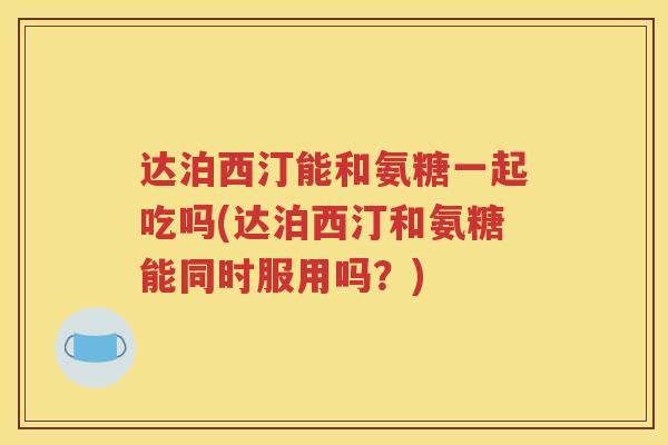 达泊西汀能和氨糖一起吃吗(达泊西汀和氨糖能同时服用吗?) 达泊西汀能和氨糖一起吃吗(达泊西汀和氨糖能同时服用吗?)