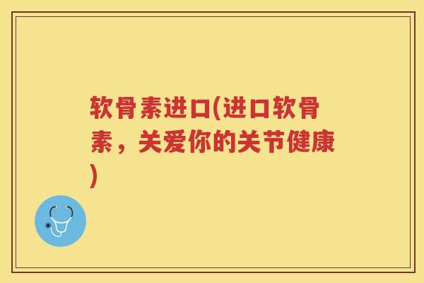 软骨素进口(进口软骨素,关爱你的关节健康) 软骨素进口(进口软骨素,关爱你的关节健康)