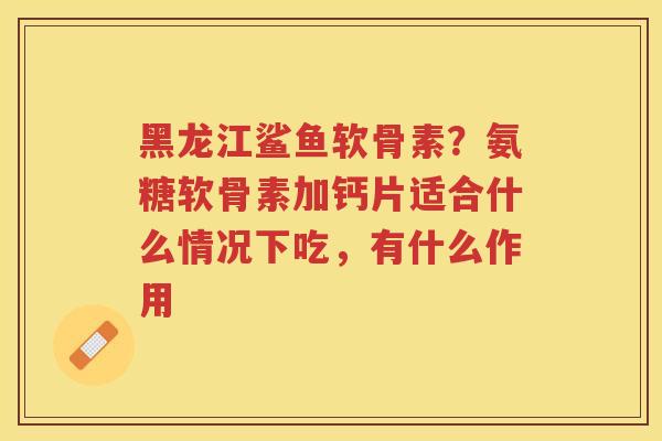 黑龙江鲨鱼软骨素?氨糖软骨素加钙片适合什么情况下吃,有什么作用 黑龙江鲨鱼软骨素?氨糖软骨素加钙片适合什么情况下吃,有什么作用