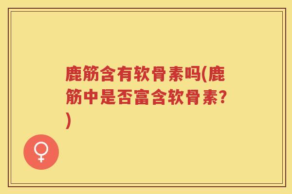 鹿筋含有软骨素吗(鹿筋中是否富含软骨素？)