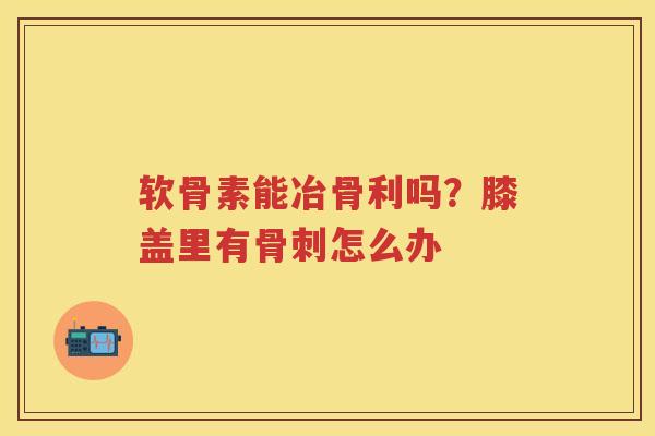 软骨素能冶骨利吗?膝盖里有怎么办 软骨素能冶骨利吗?膝盖里有怎么办