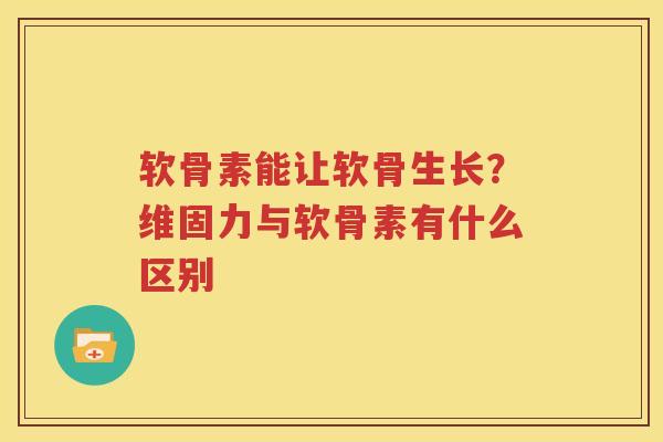软骨素能让软骨生长？维固力与软骨素有什么区别