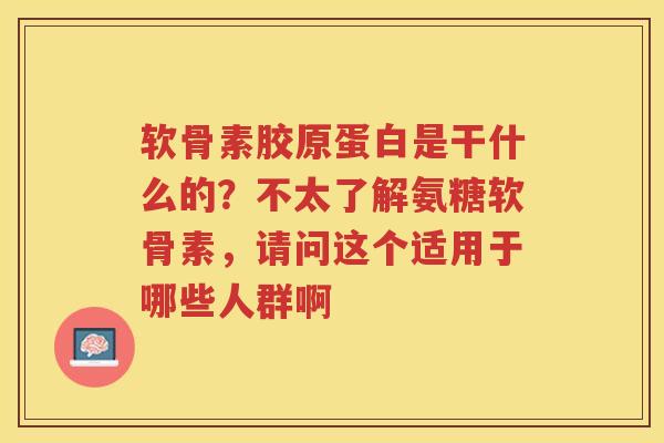 软骨素胶原蛋白是干什么的?不太了解氨糖软骨素,请问这个适用于哪些人群啊 软骨素胶原蛋白是干什么的?不太了解氨糖软骨素,请问这个适用于哪些人群啊