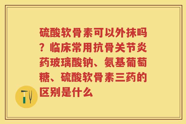 硫酸软骨素可以外抹吗?临床常用抗骨药玻璃酸钠、氨基葡萄糖、硫酸软骨素三药的区别是什么 硫酸软骨素可以外抹吗?临床常用抗骨药玻璃酸钠、氨基葡萄糖、硫酸软骨素三药的区别是什么