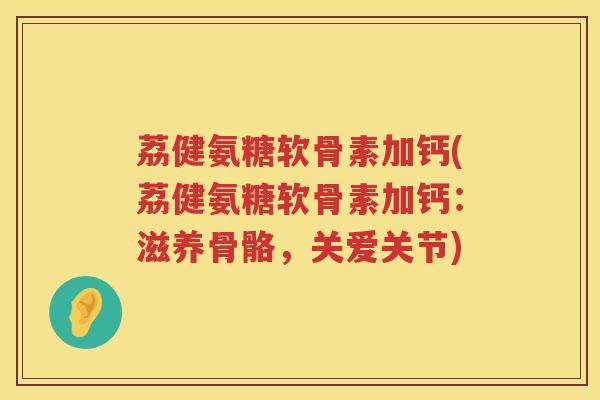 荔健氨糖软骨素加钙(荔健氨糖软骨素加钙：滋养骨骼，关爱关节)