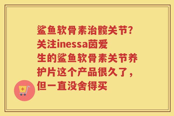 鲨鱼软骨素髋关节？关注inessa茵爱生的鲨鱼软骨素关节养护片这个产品很久了，但一直没舍得买