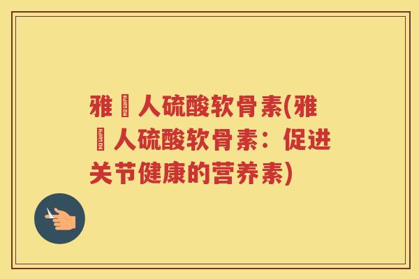 雅愽人硫酸软骨素(雅愽人硫酸软骨素:促进关节健康的营养素) 雅愽人硫酸软骨素(雅愽人硫酸软骨素:促进关节健康的营养素)