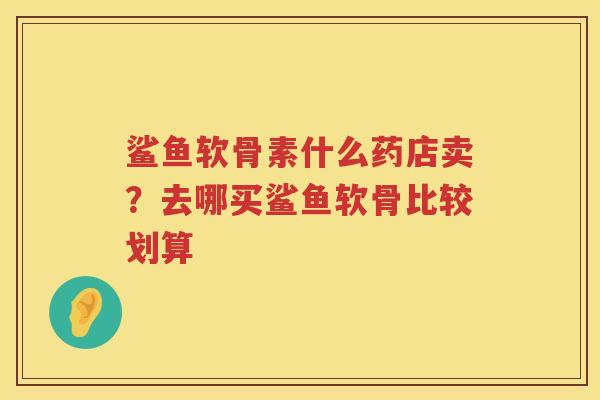 鲨鱼软骨素什么药店卖?去哪买鲨鱼软骨比较划算 鲨鱼软骨素什么药店卖?去哪买鲨鱼软骨比较划算