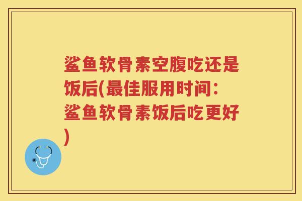 鲨鱼软骨素空腹吃还是饭后(佳服用时间：鲨鱼软骨素饭后吃更好)