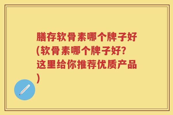 膳存软骨素哪个牌子好(软骨素哪个牌子好？这里给你推荐优质产品)