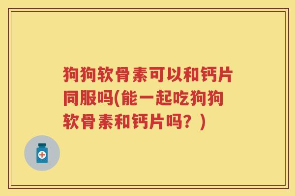 狗狗软骨素可以和钙片同服吗(能一起吃狗狗软骨素和钙片吗？)