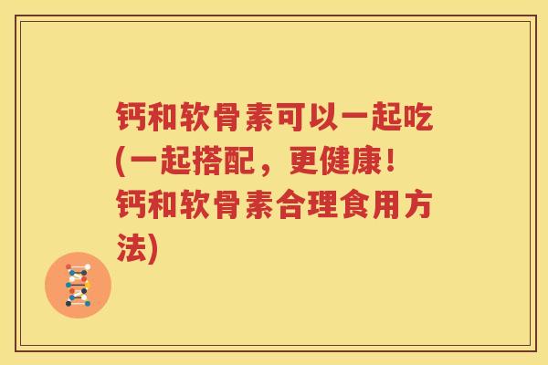 钙和软骨素可以一起吃(一起搭配,更健康!钙和软骨素合理食用方法) 钙和软骨素可以一起吃(一起搭配,更健康!钙和软骨素合理食用方法)