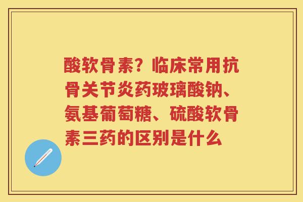 酸软骨素?临床常用抗骨药玻璃酸钠、氨基葡萄糖、硫酸软骨素三药的区别是什么 酸软骨素?临床常用抗骨药玻璃酸钠、氨基葡萄糖、硫酸软骨素三药的区别是什么