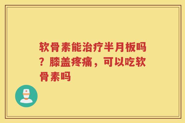 软骨素能吗？膝盖，可以吃软骨素吗