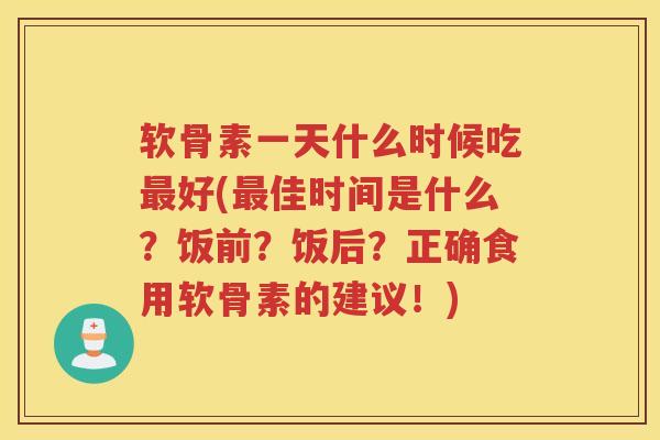 软骨素一天什么时候吃好(佳时间是什么？饭前？饭后？正确食用软骨素的建议！)