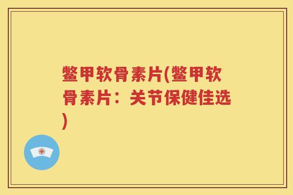 鳖甲软骨素片(鳖甲软骨素片：关节保健佳选)