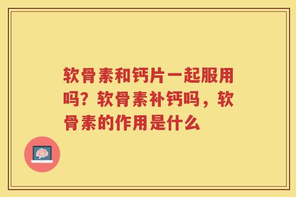 软骨素和钙片一起服用吗？软骨素补钙吗，软骨素的作用是什么