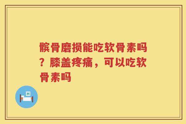 髌骨磨损能吃软骨素吗？膝盖，可以吃软骨素吗