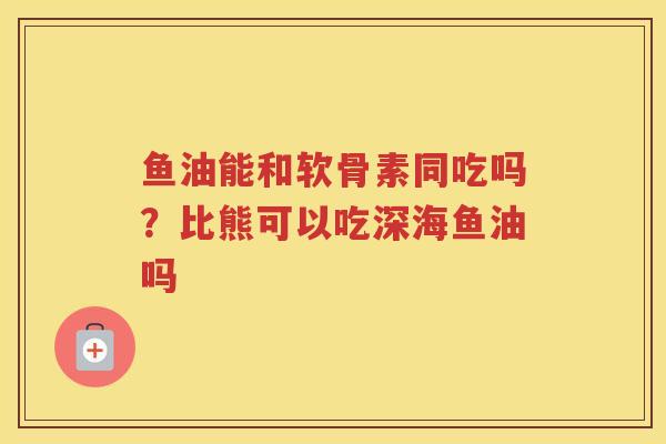 鱼油能和软骨素同吃吗?比熊可以吃深海鱼油吗 鱼油能和软骨素同吃吗?比熊可以吃深海鱼油吗