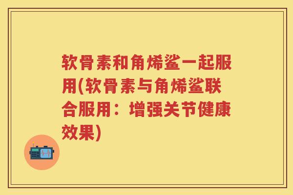 软骨素和角烯鲨一起服用(软骨素与角烯鲨联合服用：增强关节健康效果)
