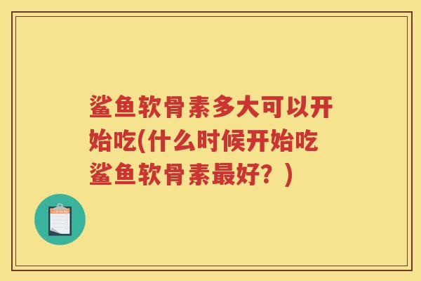 鲨鱼软骨素多大可以开始吃(什么时候开始吃鲨鱼软骨素好?) 鲨鱼软骨素多大可以开始吃(什么时候开始吃鲨鱼软骨素好?)