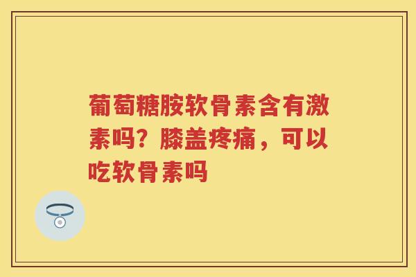 葡萄糖胺软骨素含有激素吗?膝盖,可以吃软骨素吗 葡萄糖胺软骨素含有激素吗?膝盖,可以吃软骨素吗
