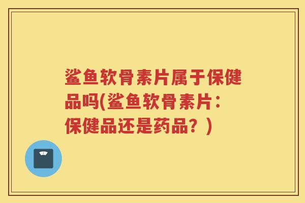 鲨鱼软骨素片属于保健品吗(鲨鱼软骨素片：保健品还是药品？)