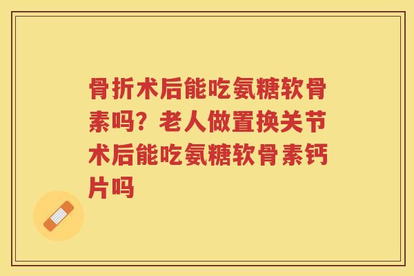 术后能吃氨糖软骨素吗?老人做置换关节术后能吃氨糖软骨素钙片吗 术后能吃氨糖软骨素吗?老人做置换关节术后能吃氨糖软骨素钙片吗