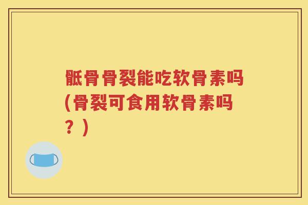 骶骨骨裂能吃软骨素吗(骨裂可食用软骨素吗？)