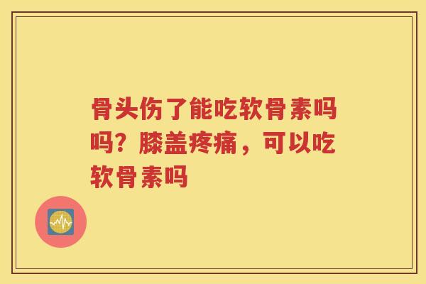骨头伤了能吃软骨素吗吗？膝盖，可以吃软骨素吗