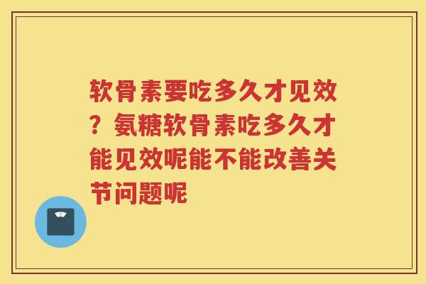 软骨素要吃多久才见效？氨糖软骨素吃多久才能见效呢能不能改善关节问题呢