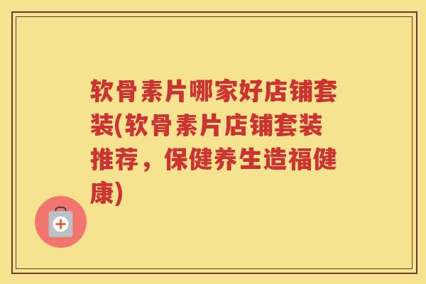 软骨素片哪家好店铺套装(软骨素片店铺套装推荐,保健养生造福健康) 软骨素片哪家好店铺套装(软骨素片店铺套装推荐,保健养生造福健康)