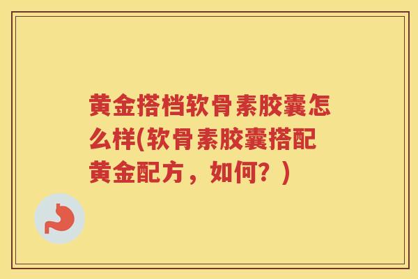 黄金搭档软骨素胶囊怎么样(软骨素胶囊搭配黄金配方，如何？)