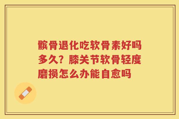 髌骨退化吃软骨素好吗多久?膝关节软骨轻度磨损怎么办能自愈吗 髌骨退化吃软骨素好吗多久?膝关节软骨轻度磨损怎么办能自愈吗