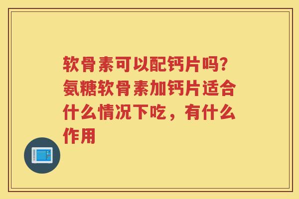软骨素可以配钙片吗?氨糖软骨素加钙片适合什么情况下吃,有什么作用 软骨素可以配钙片吗?氨糖软骨素加钙片适合什么情况下吃,有什么作用