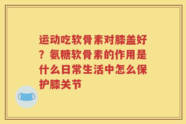 运动吃软骨素对膝盖好?氨糖软骨素的作用是什么日常生活中怎么保护膝关节 运动吃软骨素对膝盖好?氨糖软骨素的作用是什么日常生活中怎么保护膝关节
