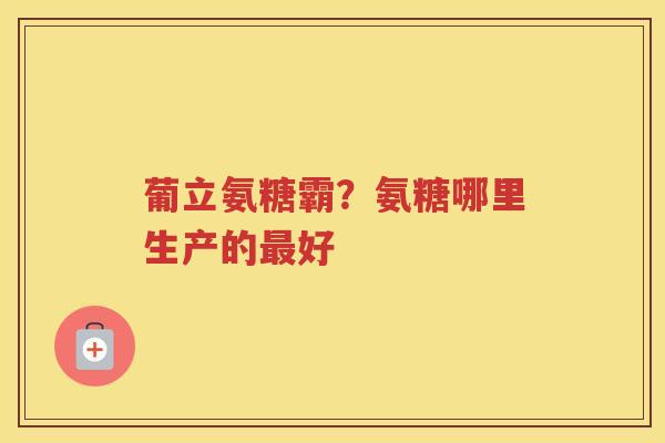 葡立氨糖霸?氨糖哪里生产的好 葡立氨糖霸?氨糖哪里生产的好