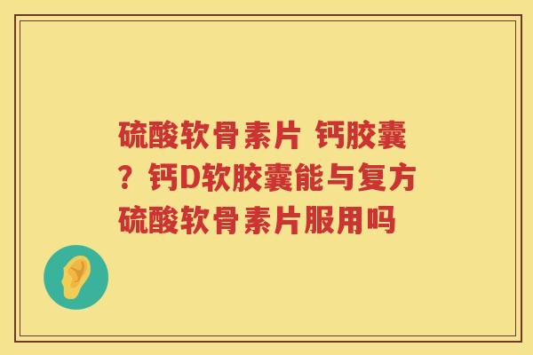 硫酸软骨素片 钙胶囊?钙D软胶囊能与复方硫酸软骨素片服用吗 硫酸软骨素片 钙胶囊?钙D软胶囊能与复方硫酸软骨素片服用吗
