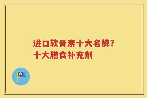 进口软骨素十大名牌?十大膳食补充剂 进口软骨素十大名牌?十大膳食补充剂