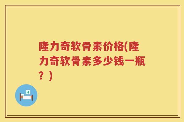 隆力奇软骨素价格(隆力奇软骨素多少钱一瓶?) 隆力奇软骨素价格(隆力奇软骨素多少钱一瓶?)