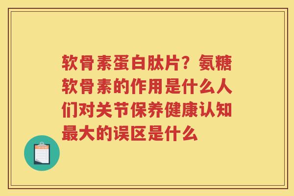 软骨素蛋白肽片?氨糖软骨素的作用是什么人们对关节保养健康认知大的误区是什么 软骨素蛋白肽片?氨糖软骨素的作用是什么人们对关节保养健康认知大的误区是什么